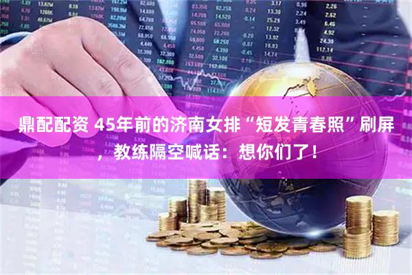 鼎配配资 45年前的济南女排“短发青春照”刷屏，教练隔空喊话：想你们了！