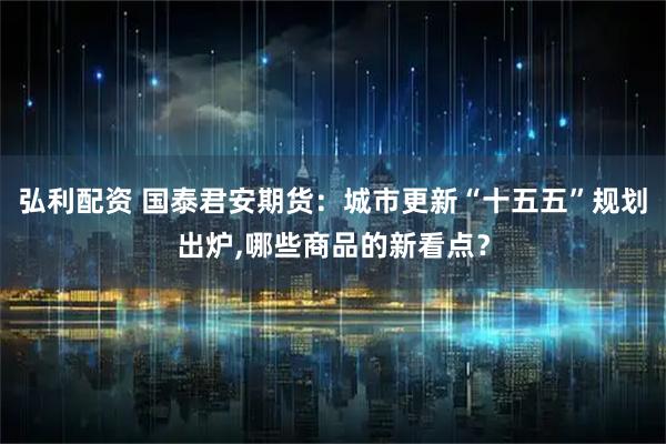 弘利配资 国泰君安期货：城市更新“十五五”规划出炉,哪些商品的新看点？
