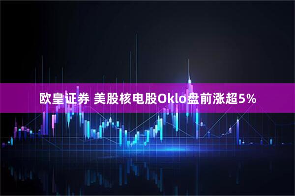 欧皇证券 美股核电股Oklo盘前涨超5%