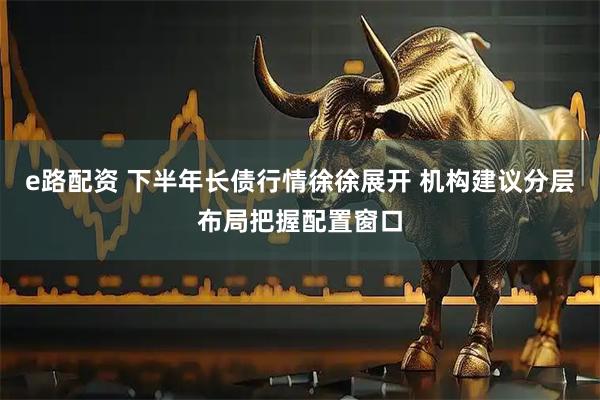 e路配资 下半年长债行情徐徐展开 机构建议分层布局把握配置窗口