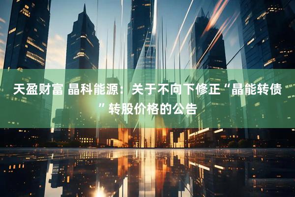 天盈财富 晶科能源：关于不向下修正“晶能转债”转股价格的公告