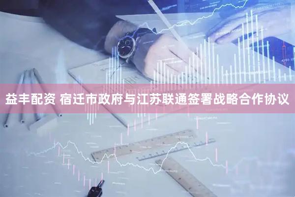 益丰配资 宿迁市政府与江苏联通签署战略合作协议