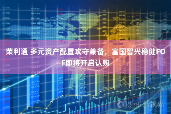 荣利通 多元资产配置攻守兼备，富国智兴稳健FOF即将开启认购