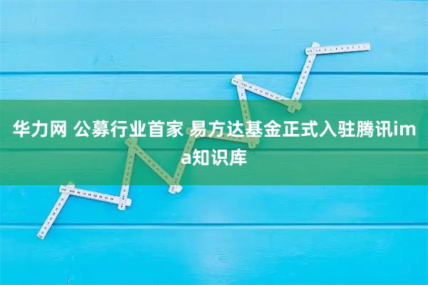 华力网 公募行业首家 易方达基金正式入驻腾讯ima知识库