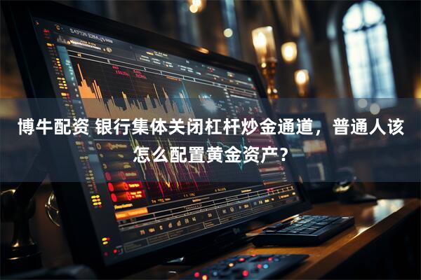 博牛配资 银行集体关闭杠杆炒金通道,普通人该怎么配置黄金资产?
