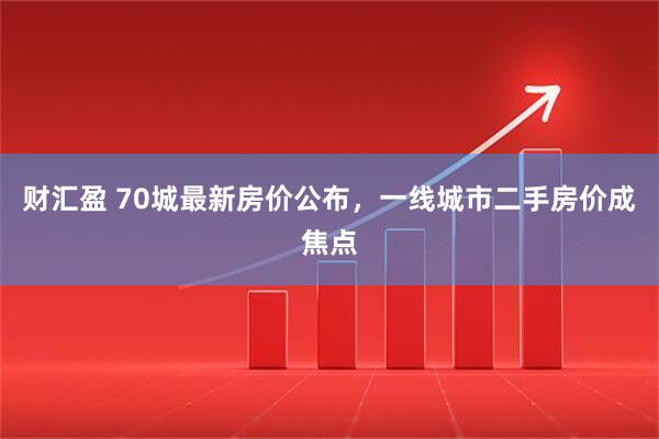 财汇盈 70城最新房价公布，一线城市二手房价成焦点