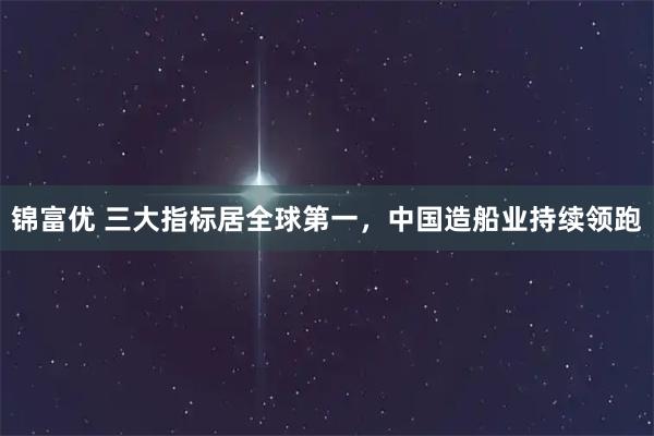 锦富优 三大指标居全球第一,中国造船业持续领跑