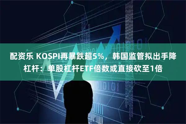 配资乐 KOSPI再暴跌超5%，韩国监管拟出手降杠杆：单股杠杆ETF倍数或直接砍至1倍