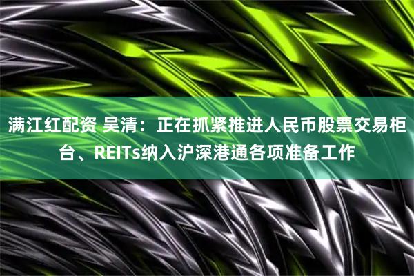 满江红配资 吴清：正在抓紧推进人民币股票交易柜台、REITs纳入沪深港通各项准备工作