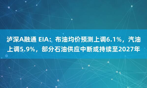 泸深A融通 EIA：布油均价预测上调6.1%，汽油上调5.9%，部分石油供应中断或持续至2027年