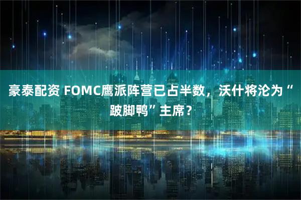 豪泰配资 FOMC鹰派阵营已占半数，沃什将沦为“跛脚鸭”主席？