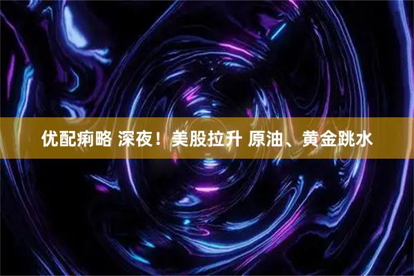 优配痢略 深夜！美股拉升 原油、黄金跳水